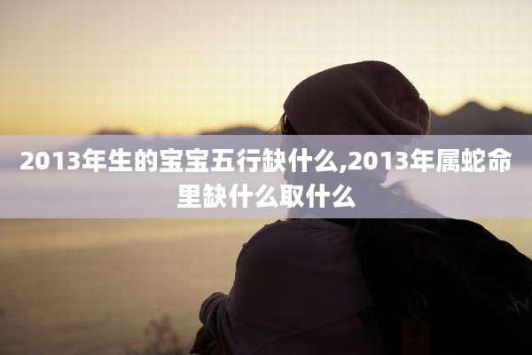 2013年生的宝宝五行缺什么,2013年属蛇命里缺什么取什么