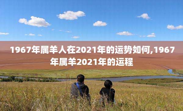 1967年属羊人在2021年的运势如何,1967年属羊2021年的运程