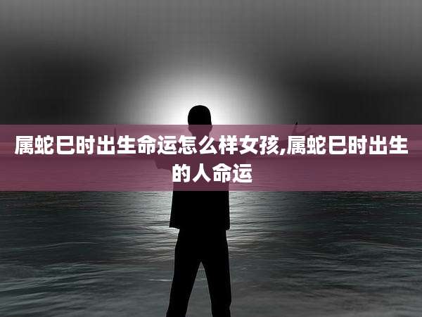 属蛇巳时出生命运怎么样女孩,属蛇巳时出生的人命运