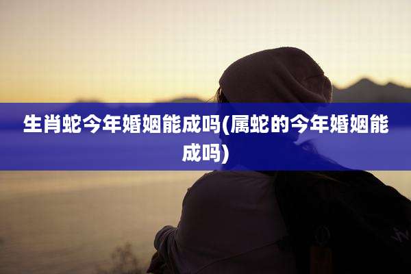 生肖蛇今年婚姻能成吗(属蛇的今年婚姻能成吗)
