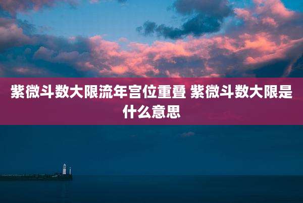 紫微斗数大限流年宫位重叠 紫微斗数大限是什么意思