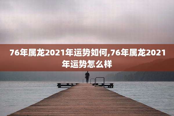 76年属龙2021年运势如何,76年属龙2021年运势怎么样