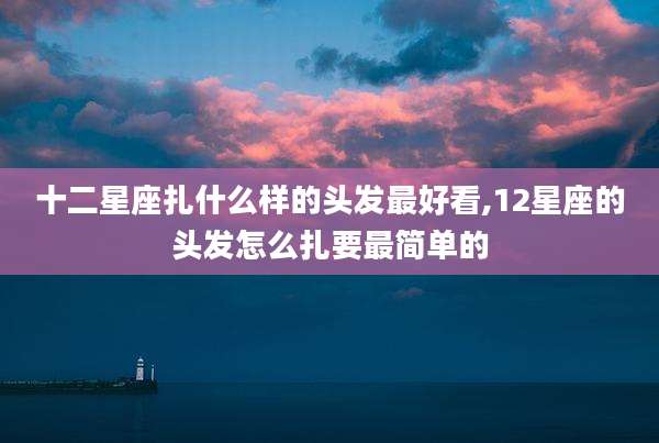 十二星座扎什么样的头发最好看,12星座的头发怎么扎要最简单的