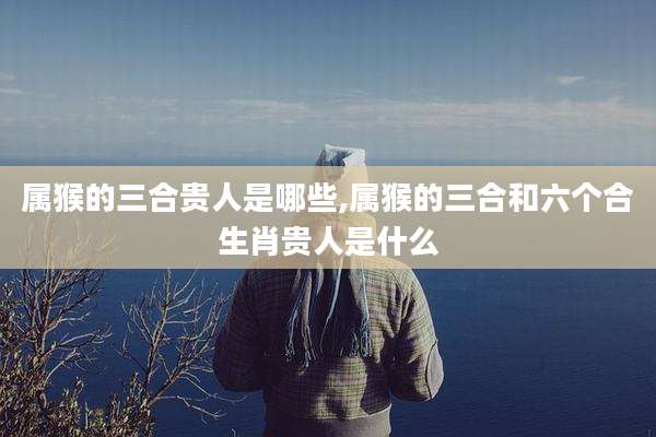属猴的三合贵人是哪些,属猴的三合和六个合生肖贵人是什么