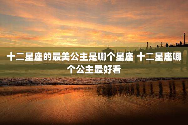十二星座的最美公主是哪个星座 十二星座哪个公主最好看