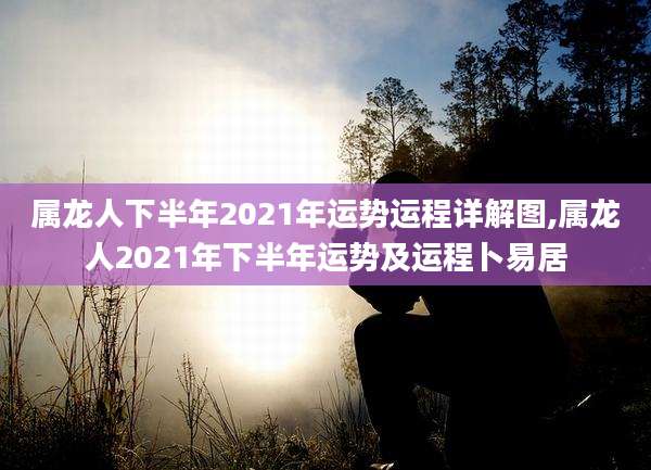 属龙人下半年2021年运势运程详解图,属龙人2021年下半年运势及运程卜易居
