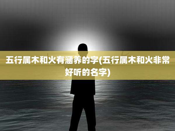 五行属木和火有涵养的字(五行属木和火非常好听的名字)