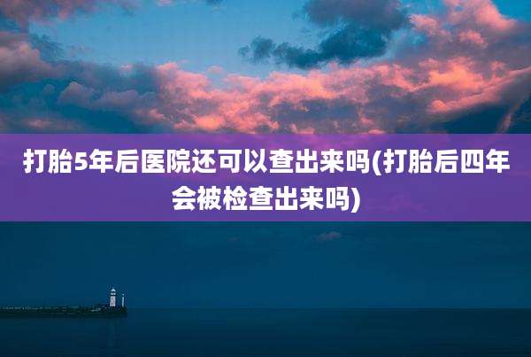 打胎5年后医院还可以查出来吗(打胎后四年会被检查出来吗)