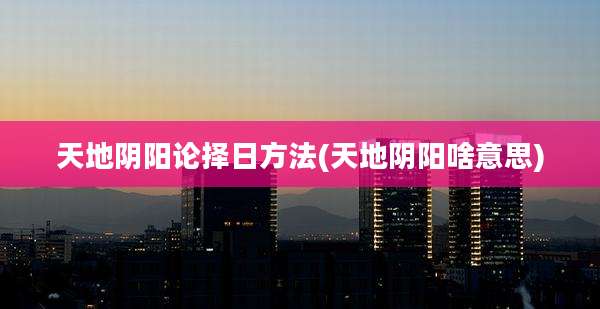 天地阴阳论择日方法(天地阴阳啥意思)