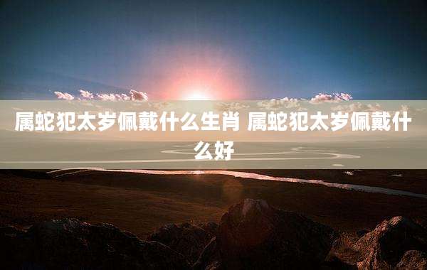 属蛇犯太岁佩戴什么生肖 属蛇犯太岁佩戴什么好