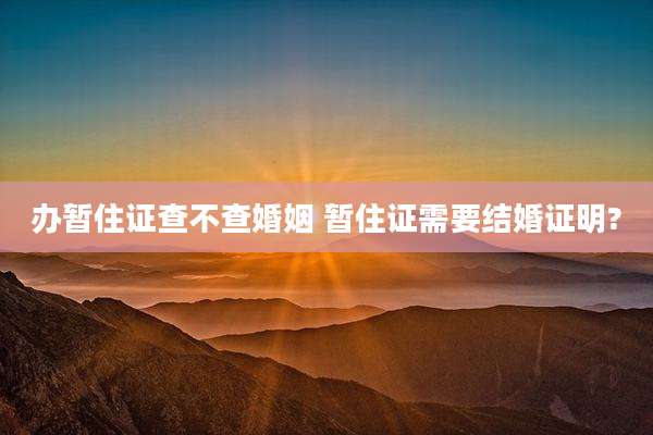 办暂住证查不查婚姻 暂住证需要结婚证明?