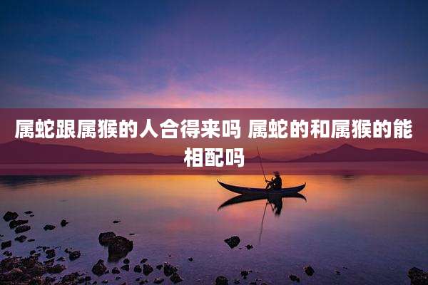 属蛇跟属猴的人合得来吗 属蛇的和属猴的能相配吗