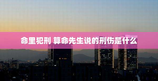 命里犯刑 算命先生说的刑伤是什么