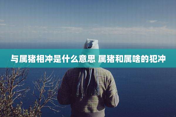 与属猪相冲是什么意思 属猪和属啥的犯冲