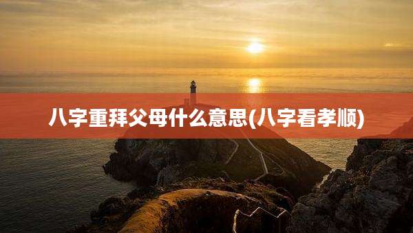 八字重拜父母什么意思(八字看孝顺)