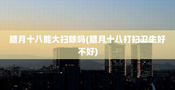 腊月十八能大扫除吗(腊月十八打扫卫生好不好)