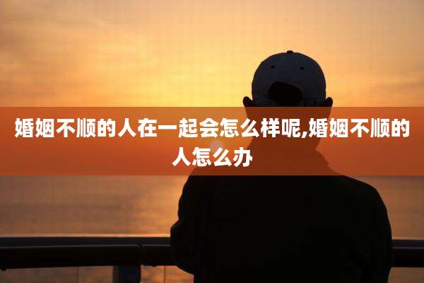 婚姻不顺的人在一起会怎么样呢,婚姻不顺的人怎么办