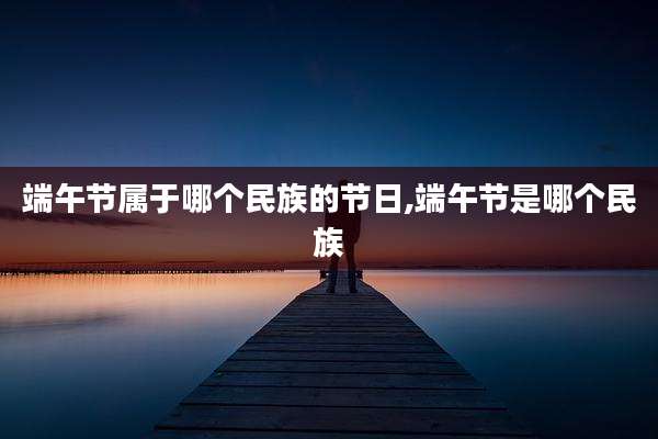 端午节属于哪个民族的节日,端午节是哪个民族