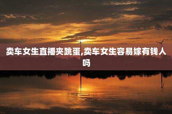 卖车女生直播夹跳蛋,卖车女生容易嫁有钱人吗