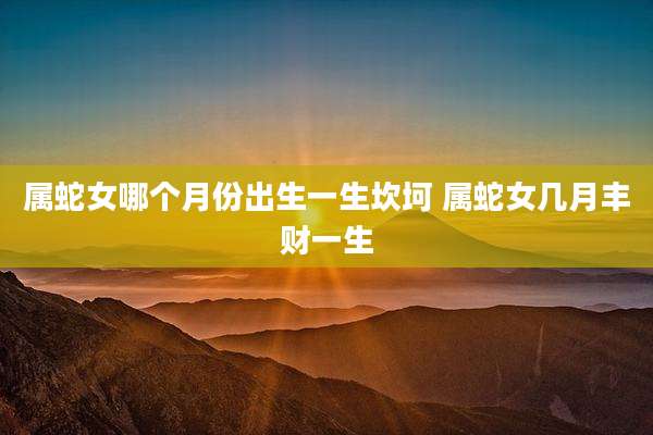 属蛇女哪个月份出生一生坎坷 属蛇女几月丰财一生