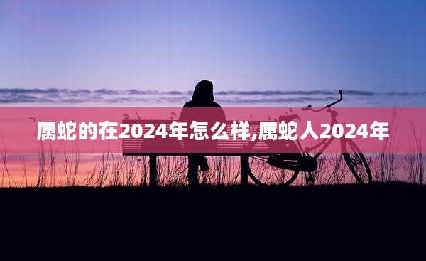属蛇的在2024年怎么样,属蛇人2024年