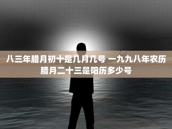 八三年腊月初十是几月几号 一九九八年农历腊月二十三是阳历多少号