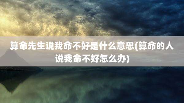 算命先生说我命不好是什么意思(算命的人说我命不好怎么办)
