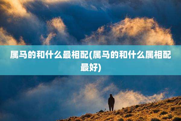 属马的和什么最相配(属马的和什么属相配最好)