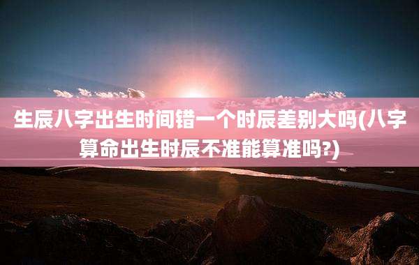 生辰八字出生时间错一个时辰差别大吗(八字算命出生时辰不准能算准吗?)