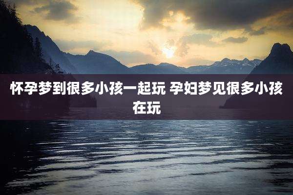 怀孕梦到很多小孩一起玩 孕妇梦见很多小孩在玩