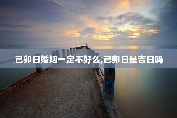 己卯日婚姻一定不好么,己卯日是吉日吗