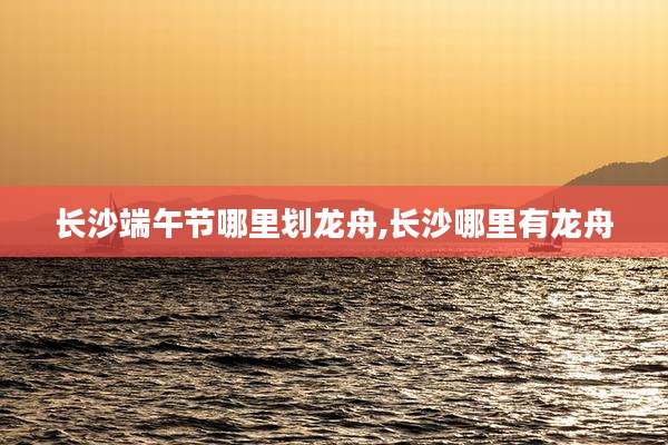 长沙端午节哪里划龙舟,长沙哪里有龙舟