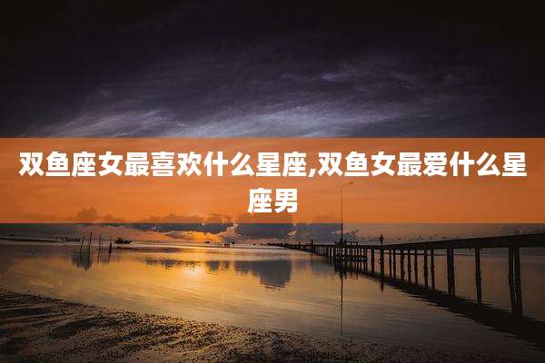 双鱼座女最喜欢什么星座,双鱼女最爱什么星座男
