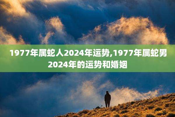 1977年属蛇人2024年运势,1977年属蛇男2024年的运势和婚姻
