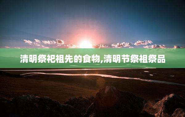 清明祭祀祖先的食物,清明节祭祖祭品