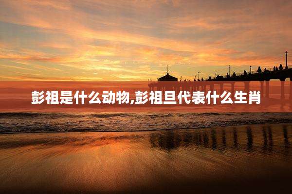 彭祖是什么动物,彭祖旦代表什么生肖