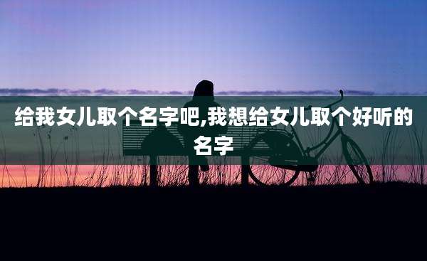 给我女儿取个名字吧,我想给女儿取个好听的名字