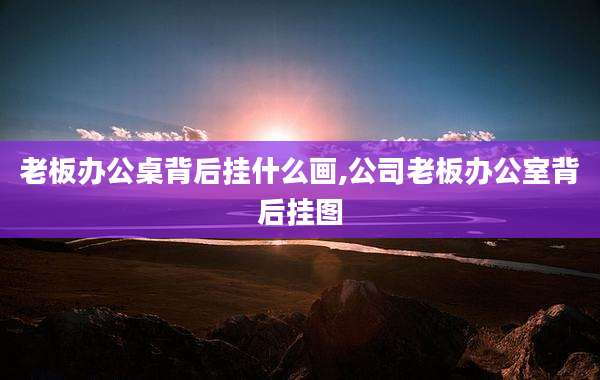 老板办公桌背后挂什么画,公司老板办公室背后挂图