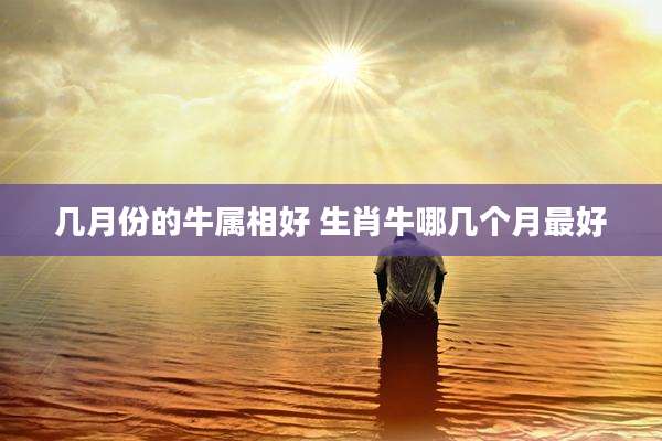 几月份的牛属相好 生肖牛哪几个月最好