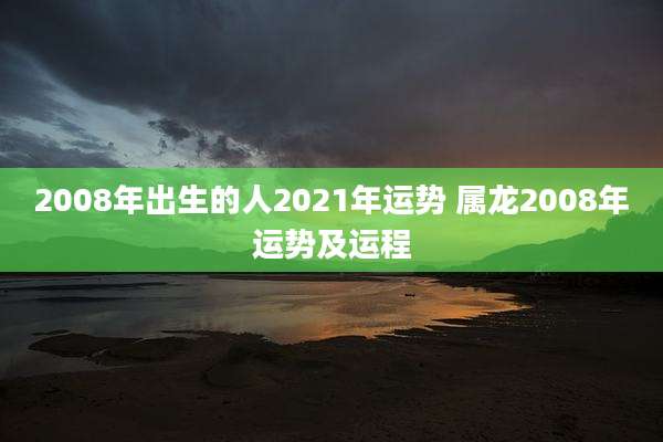 2008年出生的人2021年运势 属龙2008年运势及运程