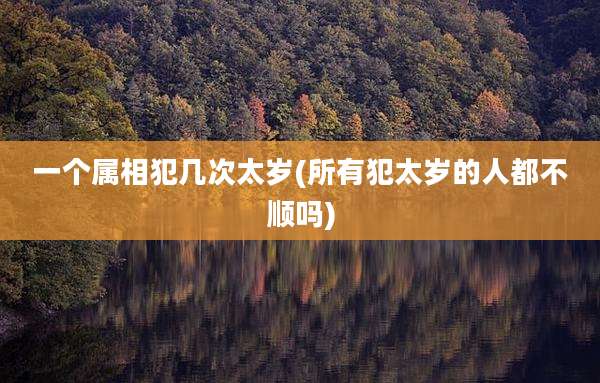 一个属相犯几次太岁(所有犯太岁的人都不顺吗)
