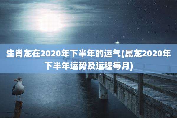 生肖龙在2020年下半年的运气(属龙2020年下半年运势及运程每月)