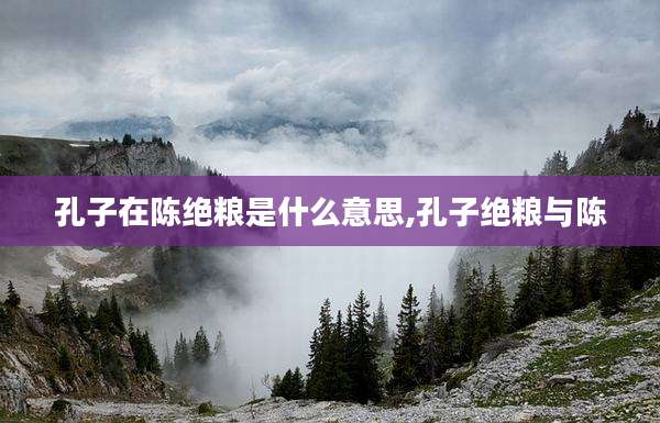 孔子在陈绝粮是什么意思,孔子绝粮与陈