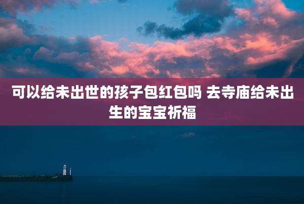 可以给未出世的孩子包红包吗 去寺庙给未出生的宝宝祈福