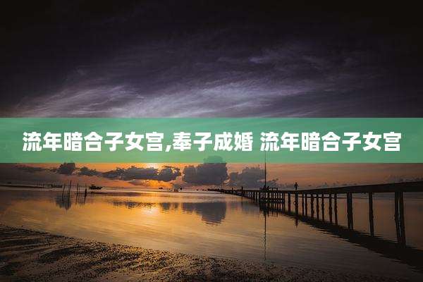 流年暗合子女宫,奉子成婚 流年暗合子女宫