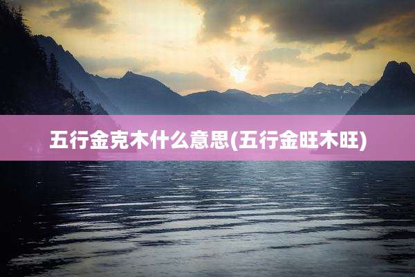 五行金克木什么意思(五行金旺木旺)