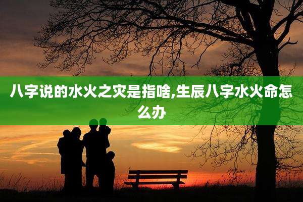 八字说的水火之灾是指啥,生辰八字水火命怎么办