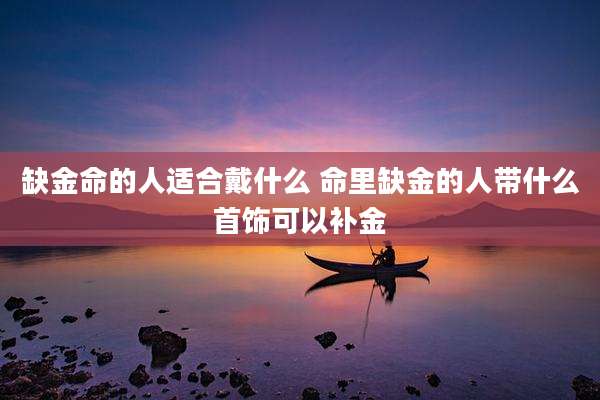 缺金命的人适合戴什么 命里缺金的人带什么首饰可以补金