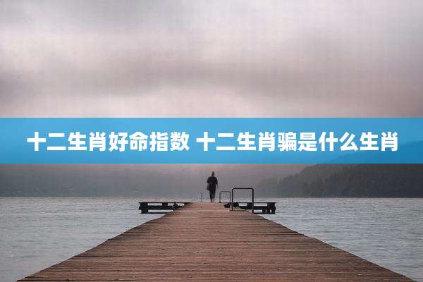十二生肖好命指数 十二生肖骗是什么生肖