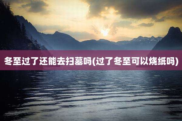 冬至过了还能去扫墓吗(过了冬至可以烧纸吗)